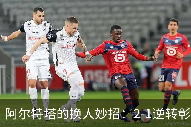 阿尔特塔的换人妙招：2-1逆转彰显阿森纳进攻结构的隐患